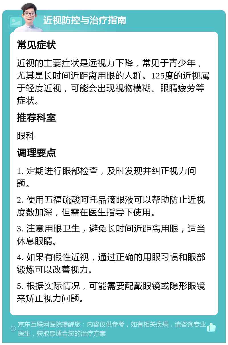 近视防控与治疗指南 常见症状 近视的主要症状是远视力下降，常见于青少年，尤其是长时间近距离用眼的人群。125度的近视属于轻度近视，可能会出现视物模糊、眼睛疲劳等症状。 推荐科室 眼科 调理要点 1. 定期进行眼部检查，及时发现并纠正视力问题。 2. 使用五福硫酸阿托品滴眼液可以帮助防止近视度数加深，但需在医生指导下使用。 3. 注意用眼卫生，避免长时间近距离用眼，适当休息眼睛。 4. 如果有假性近视，通过正确的用眼习惯和眼部锻炼可以改善视力。 5. 根据实际情况，可能需要配戴眼镜或隐形眼镜来矫正视力问题。