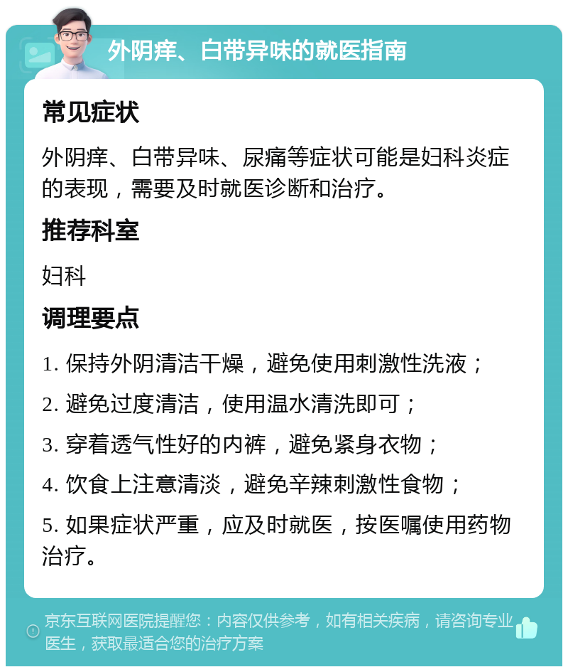 外阴痒、白带异味的就医指南 常见症状 外阴痒、白带异味、尿痛等症状可能是妇科炎症的表现，需要及时就医诊断和治疗。 推荐科室 妇科 调理要点 1. 保持外阴清洁干燥，避免使用刺激性洗液； 2. 避免过度清洁，使用温水清洗即可； 3. 穿着透气性好的内裤，避免紧身衣物； 4. 饮食上注意清淡，避免辛辣刺激性食物； 5. 如果症状严重，应及时就医，按医嘱使用药物治疗。