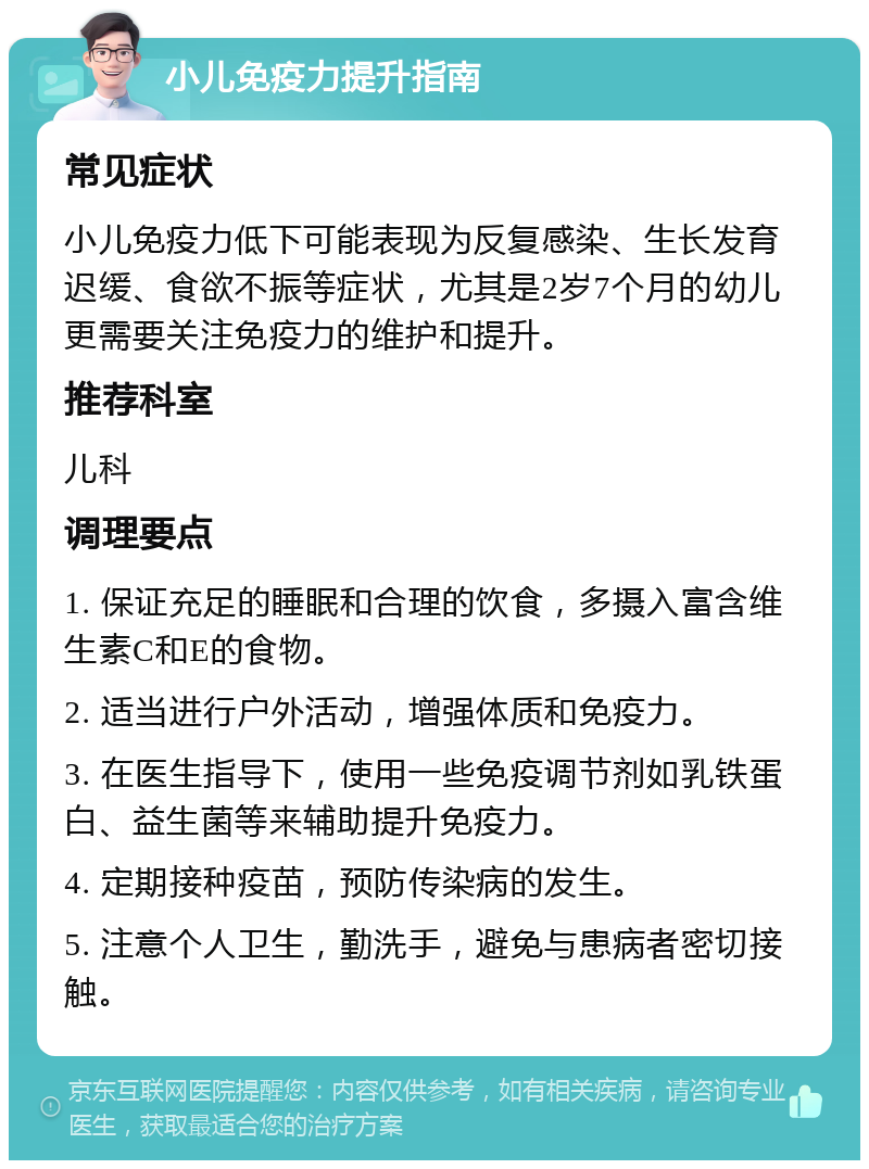 小儿免疫力提升指南 常见症状 小儿免疫力低下可能表现为反复感染、生长发育迟缓、食欲不振等症状，尤其是2岁7个月的幼儿更需要关注免疫力的维护和提升。 推荐科室 儿科 调理要点 1. 保证充足的睡眠和合理的饮食，多摄入富含维生素C和E的食物。 2. 适当进行户外活动，增强体质和免疫力。 3. 在医生指导下，使用一些免疫调节剂如乳铁蛋白、益生菌等来辅助提升免疫力。 4. 定期接种疫苗，预防传染病的发生。 5. 注意个人卫生，勤洗手，避免与患病者密切接触。