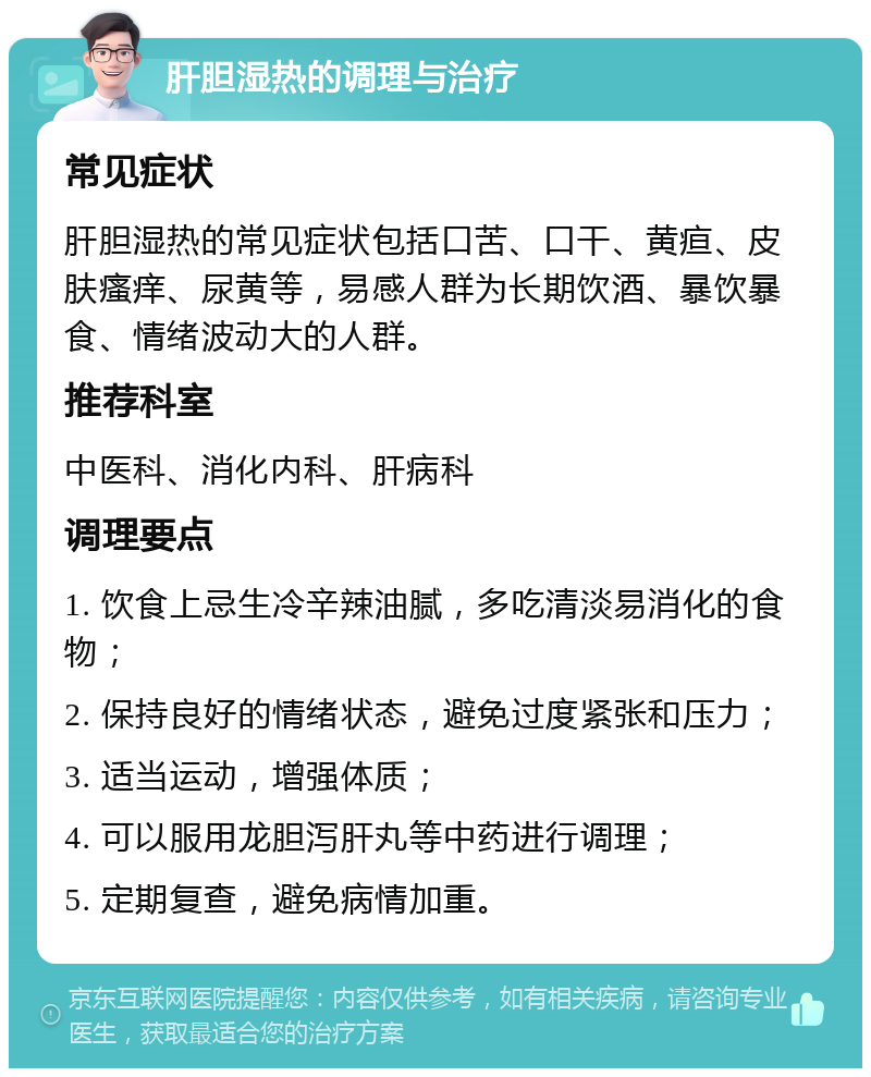 肝胆湿热的调理与治疗 常见症状 肝胆湿热的常见症状包括口苦、口干、黄疸、皮肤瘙痒、尿黄等，易感人群为长期饮酒、暴饮暴食、情绪波动大的人群。 推荐科室 中医科、消化内科、肝病科 调理要点 1. 饮食上忌生冷辛辣油腻，多吃清淡易消化的食物； 2. 保持良好的情绪状态，避免过度紧张和压力； 3. 适当运动，增强体质； 4. 可以服用龙胆泻肝丸等中药进行调理； 5. 定期复查，避免病情加重。