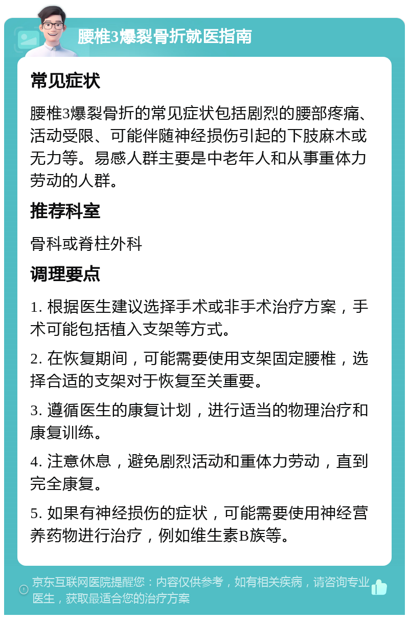 腰椎3爆裂骨折就医指南 常见症状 腰椎3爆裂骨折的常见症状包括剧烈的腰部疼痛、活动受限、可能伴随神经损伤引起的下肢麻木或无力等。易感人群主要是中老年人和从事重体力劳动的人群。 推荐科室 骨科或脊柱外科 调理要点 1. 根据医生建议选择手术或非手术治疗方案，手术可能包括植入支架等方式。 2. 在恢复期间，可能需要使用支架固定腰椎，选择合适的支架对于恢复至关重要。 3. 遵循医生的康复计划，进行适当的物理治疗和康复训练。 4. 注意休息，避免剧烈活动和重体力劳动，直到完全康复。 5. 如果有神经损伤的症状，可能需要使用神经营养药物进行治疗，例如维生素B族等。