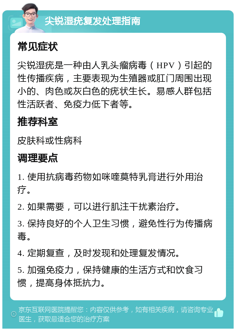 尖锐湿疣复发处理指南 常见症状 尖锐湿疣是一种由人乳头瘤病毒（HPV）引起的性传播疾病，主要表现为生殖器或肛门周围出现小的、肉色或灰白色的疣状生长。易感人群包括性活跃者、免疫力低下者等。 推荐科室 皮肤科或性病科 调理要点 1. 使用抗病毒药物如咪喹莫特乳膏进行外用治疗。 2. 如果需要，可以进行肌注干扰素治疗。 3. 保持良好的个人卫生习惯，避免性行为传播病毒。 4. 定期复查，及时发现和处理复发情况。 5. 加强免疫力，保持健康的生活方式和饮食习惯，提高身体抵抗力。