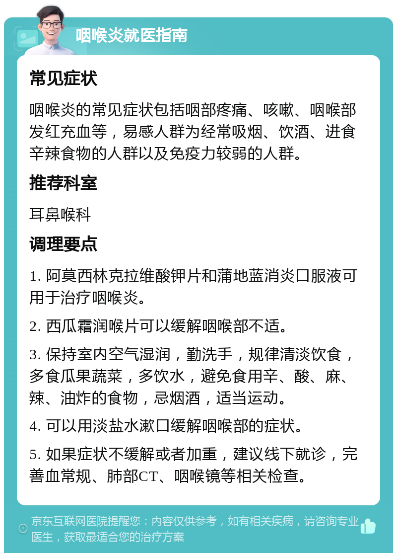 咽喉炎就医指南 常见症状 咽喉炎的常见症状包括咽部疼痛、咳嗽、咽喉部发红充血等，易感人群为经常吸烟、饮酒、进食辛辣食物的人群以及免疫力较弱的人群。 推荐科室 耳鼻喉科 调理要点 1. 阿莫西林克拉维酸钾片和蒲地蓝消炎口服液可用于治疗咽喉炎。 2. 西瓜霜润喉片可以缓解咽喉部不适。 3. 保持室内空气湿润，勤洗手，规律清淡饮食，多食瓜果蔬菜，多饮水，避免食用辛、酸、麻、辣、油炸的食物，忌烟酒，适当运动。 4. 可以用淡盐水漱口缓解咽喉部的症状。 5. 如果症状不缓解或者加重，建议线下就诊，完善血常规、肺部CT、咽喉镜等相关检查。