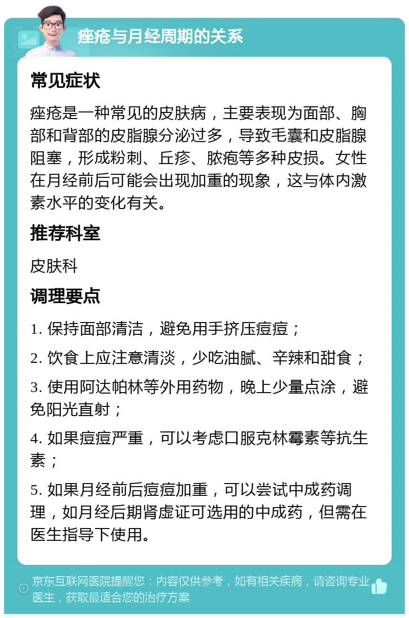 痤疮与月经周期的关系 常见症状 痤疮是一种常见的皮肤病，主要表现为面部、胸部和背部的皮脂腺分泌过多，导致毛囊和皮脂腺阻塞，形成粉刺、丘疹、脓疱等多种皮损。女性在月经前后可能会出现加重的现象，这与体内激素水平的变化有关。 推荐科室 皮肤科 调理要点 1. 保持面部清洁，避免用手挤压痘痘； 2. 饮食上应注意清淡，少吃油腻、辛辣和甜食； 3. 使用阿达帕林等外用药物，晚上少量点涂，避免阳光直射； 4. 如果痘痘严重，可以考虑口服克林霉素等抗生素； 5. 如果月经前后痘痘加重，可以尝试中成药调理，如月经后期肾虚证可选用的中成药，但需在医生指导下使用。