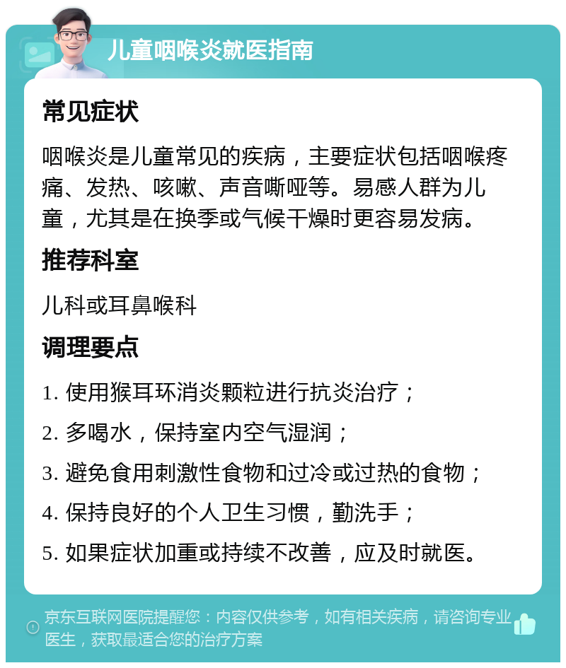 儿童咽喉炎就医指南 常见症状 咽喉炎是儿童常见的疾病，主要症状包括咽喉疼痛、发热、咳嗽、声音嘶哑等。易感人群为儿童，尤其是在换季或气候干燥时更容易发病。 推荐科室 儿科或耳鼻喉科 调理要点 1. 使用猴耳环消炎颗粒进行抗炎治疗； 2. 多喝水，保持室内空气湿润； 3. 避免食用刺激性食物和过冷或过热的食物； 4. 保持良好的个人卫生习惯，勤洗手； 5. 如果症状加重或持续不改善，应及时就医。