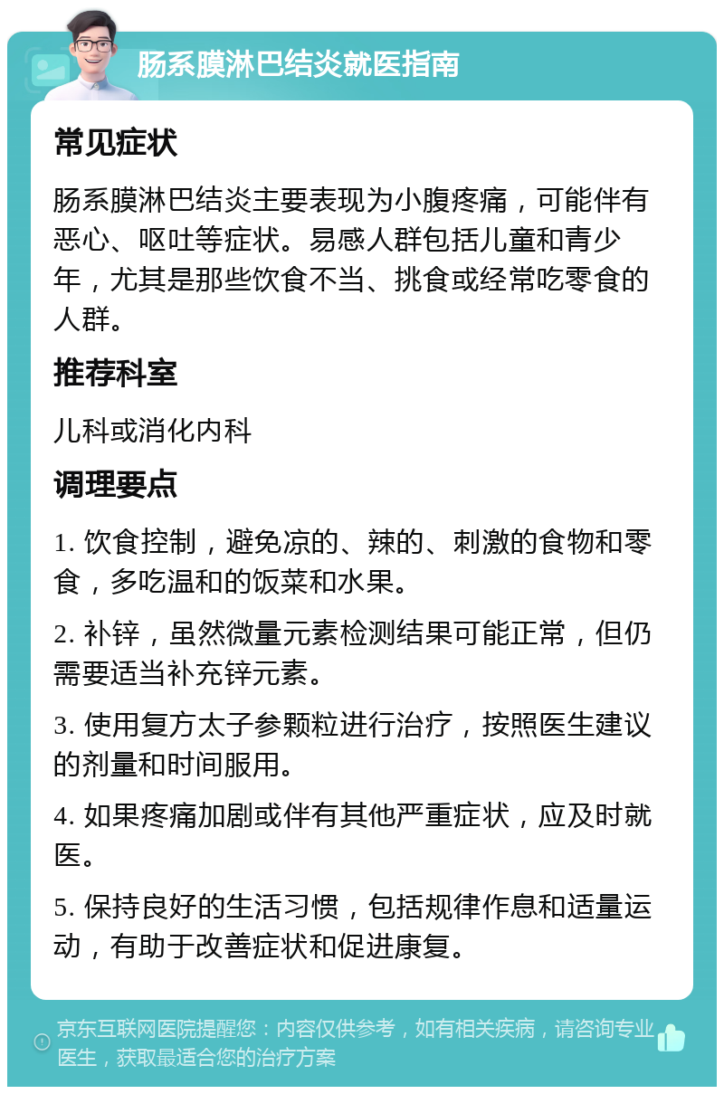 肠系膜淋巴结炎就医指南 常见症状 肠系膜淋巴结炎主要表现为小腹疼痛，可能伴有恶心、呕吐等症状。易感人群包括儿童和青少年，尤其是那些饮食不当、挑食或经常吃零食的人群。 推荐科室 儿科或消化内科 调理要点 1. 饮食控制，避免凉的、辣的、刺激的食物和零食，多吃温和的饭菜和水果。 2. 补锌，虽然微量元素检测结果可能正常，但仍需要适当补充锌元素。 3. 使用复方太子参颗粒进行治疗，按照医生建议的剂量和时间服用。 4. 如果疼痛加剧或伴有其他严重症状，应及时就医。 5. 保持良好的生活习惯，包括规律作息和适量运动，有助于改善症状和促进康复。