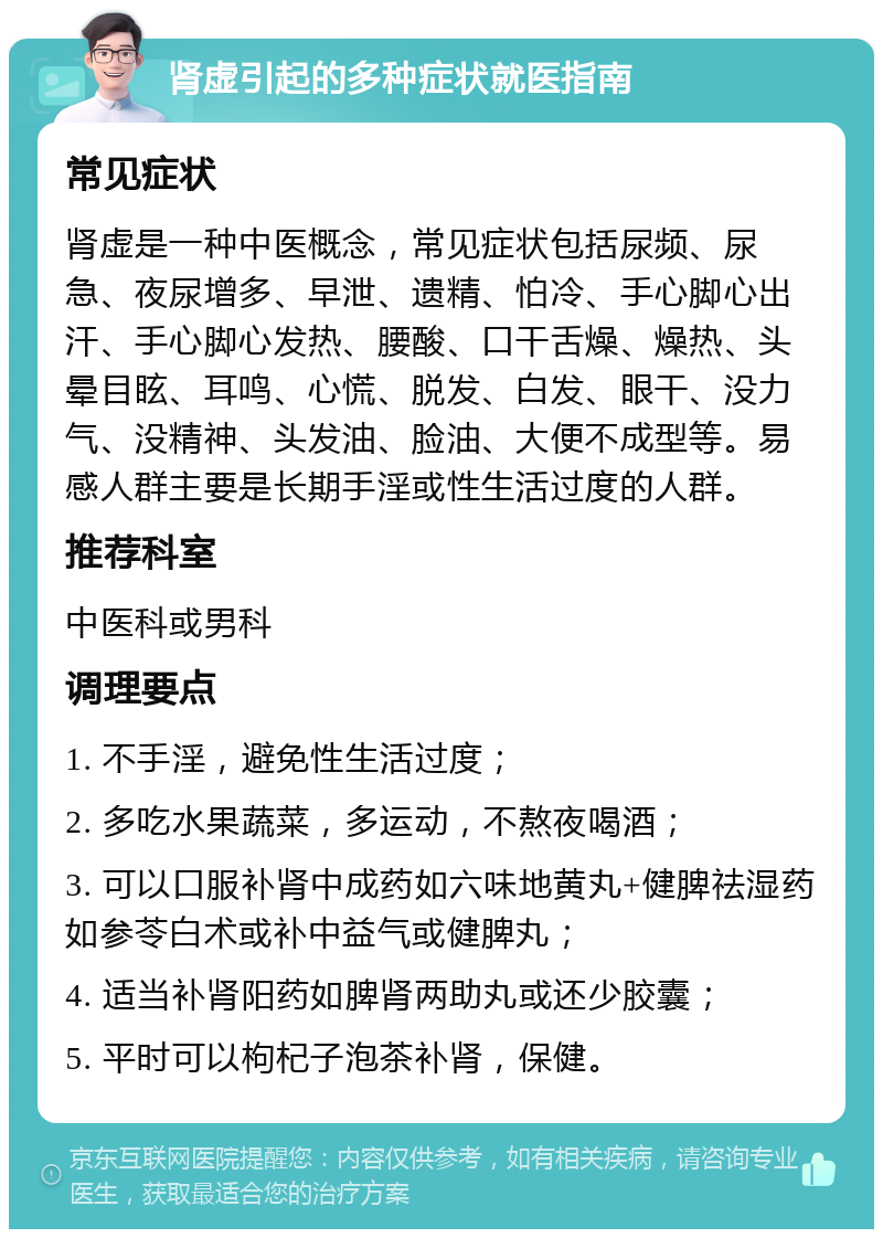 肾虚引起的多种症状就医指南 常见症状 肾虚是一种中医概念，常见症状包括尿频、尿急、夜尿增多、早泄、遗精、怕冷、手心脚心出汗、手心脚心发热、腰酸、口干舌燥、燥热、头晕目眩、耳鸣、心慌、脱发、白发、眼干、没力气、没精神、头发油、脸油、大便不成型等。易感人群主要是长期手淫或性生活过度的人群。 推荐科室 中医科或男科 调理要点 1. 不手淫，避免性生活过度； 2. 多吃水果蔬菜，多运动，不熬夜喝酒； 3. 可以口服补肾中成药如六味地黄丸+健脾祛湿药如参苓白术或补中益气或健脾丸； 4. 适当补肾阳药如脾肾两助丸或还少胶囊； 5. 平时可以枸杞子泡茶补肾，保健。