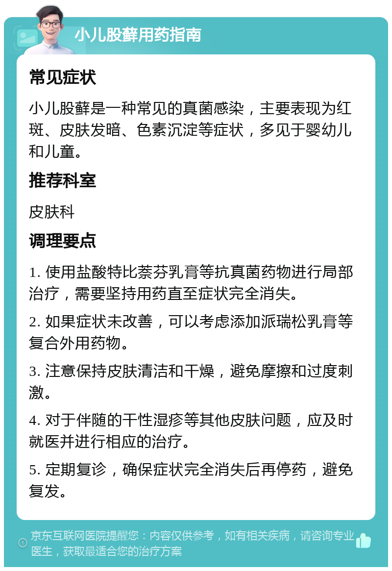 小儿股藓用药指南 常见症状 小儿股藓是一种常见的真菌感染，主要表现为红斑、皮肤发暗、色素沉淀等症状，多见于婴幼儿和儿童。 推荐科室 皮肤科 调理要点 1. 使用盐酸特比萘芬乳膏等抗真菌药物进行局部治疗，需要坚持用药直至症状完全消失。 2. 如果症状未改善，可以考虑添加派瑞松乳膏等复合外用药物。 3. 注意保持皮肤清洁和干燥，避免摩擦和过度刺激。 4. 对于伴随的干性湿疹等其他皮肤问题，应及时就医并进行相应的治疗。 5. 定期复诊，确保症状完全消失后再停药，避免复发。