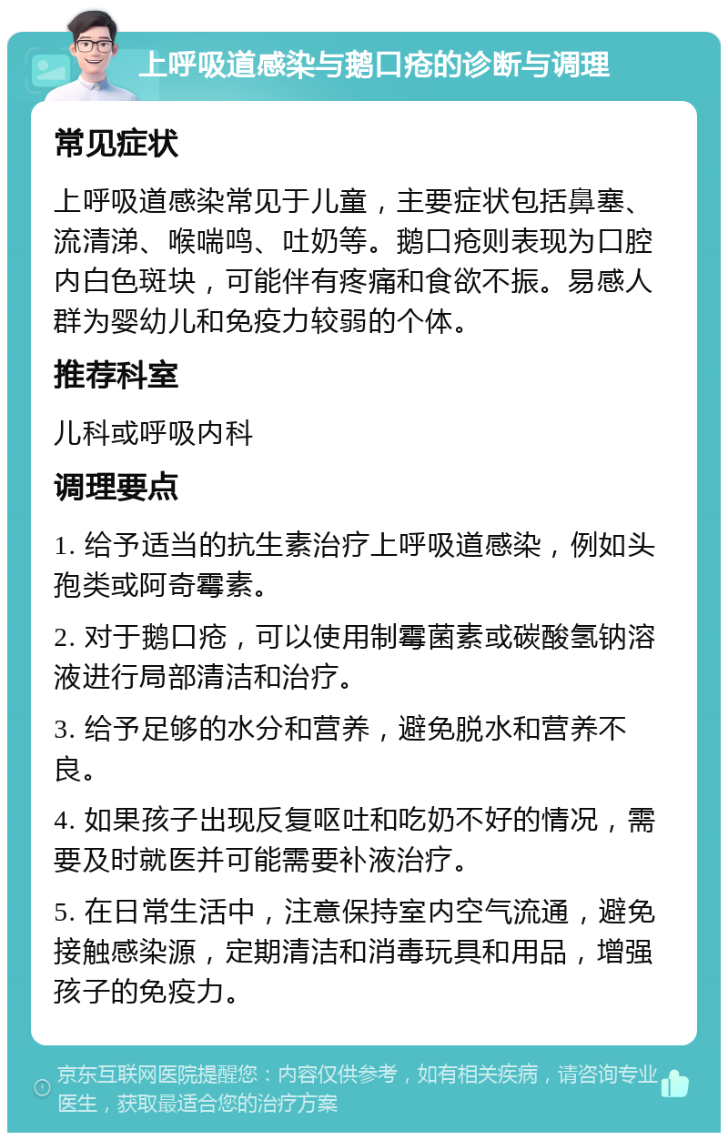 上呼吸道感染与鹅口疮的诊断与调理 常见症状 上呼吸道感染常见于儿童，主要症状包括鼻塞、流清涕、喉喘鸣、吐奶等。鹅口疮则表现为口腔内白色斑块，可能伴有疼痛和食欲不振。易感人群为婴幼儿和免疫力较弱的个体。 推荐科室 儿科或呼吸内科 调理要点 1. 给予适当的抗生素治疗上呼吸道感染，例如头孢类或阿奇霉素。 2. 对于鹅口疮，可以使用制霉菌素或碳酸氢钠溶液进行局部清洁和治疗。 3. 给予足够的水分和营养，避免脱水和营养不良。 4. 如果孩子出现反复呕吐和吃奶不好的情况，需要及时就医并可能需要补液治疗。 5. 在日常生活中，注意保持室内空气流通，避免接触感染源，定期清洁和消毒玩具和用品，增强孩子的免疫力。