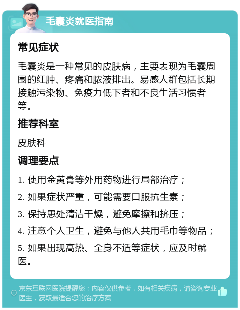 毛囊炎就医指南 常见症状 毛囊炎是一种常见的皮肤病，主要表现为毛囊周围的红肿、疼痛和脓液排出。易感人群包括长期接触污染物、免疫力低下者和不良生活习惯者等。 推荐科室 皮肤科 调理要点 1. 使用金黄膏等外用药物进行局部治疗； 2. 如果症状严重，可能需要口服抗生素； 3. 保持患处清洁干燥，避免摩擦和挤压； 4. 注意个人卫生，避免与他人共用毛巾等物品； 5. 如果出现高热、全身不适等症状，应及时就医。