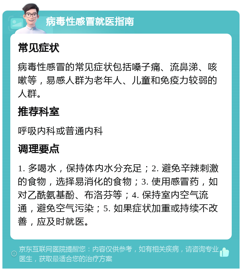 病毒性感冒就医指南 常见症状 病毒性感冒的常见症状包括嗓子痛、流鼻涕、咳嗽等，易感人群为老年人、儿童和免疫力较弱的人群。 推荐科室 呼吸内科或普通内科 调理要点 1. 多喝水，保持体内水分充足；2. 避免辛辣刺激的食物，选择易消化的食物；3. 使用感冒药，如对乙酰氨基酚、布洛芬等；4. 保持室内空气流通，避免空气污染；5. 如果症状加重或持续不改善，应及时就医。