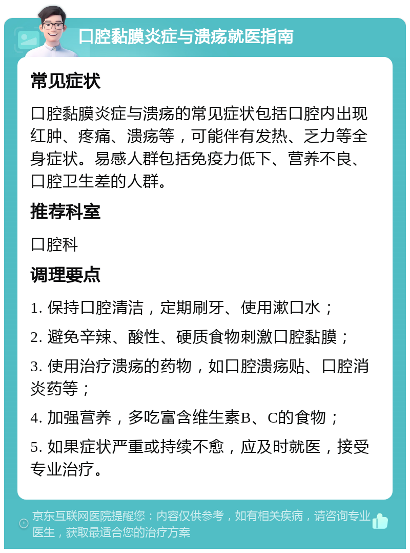 口腔黏膜炎症与溃疡就医指南 常见症状 口腔黏膜炎症与溃疡的常见症状包括口腔内出现红肿、疼痛、溃疡等，可能伴有发热、乏力等全身症状。易感人群包括免疫力低下、营养不良、口腔卫生差的人群。 推荐科室 口腔科 调理要点 1. 保持口腔清洁，定期刷牙、使用漱口水； 2. 避免辛辣、酸性、硬质食物刺激口腔黏膜； 3. 使用治疗溃疡的药物，如口腔溃疡贴、口腔消炎药等； 4. 加强营养，多吃富含维生素B、C的食物； 5. 如果症状严重或持续不愈，应及时就医，接受专业治疗。