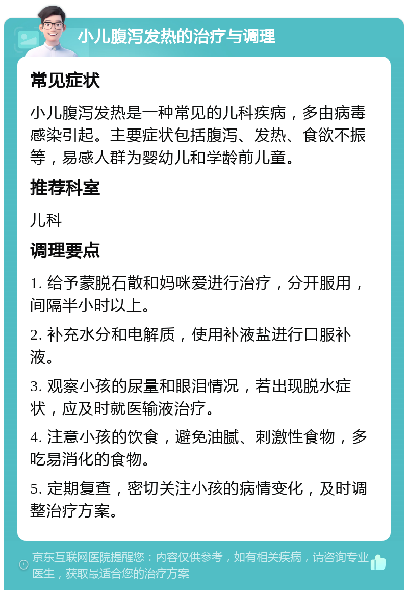 小儿腹泻发热的治疗与调理 常见症状 小儿腹泻发热是一种常见的儿科疾病，多由病毒感染引起。主要症状包括腹泻、发热、食欲不振等，易感人群为婴幼儿和学龄前儿童。 推荐科室 儿科 调理要点 1. 给予蒙脱石散和妈咪爱进行治疗，分开服用，间隔半小时以上。 2. 补充水分和电解质，使用补液盐进行口服补液。 3. 观察小孩的尿量和眼泪情况，若出现脱水症状，应及时就医输液治疗。 4. 注意小孩的饮食，避免油腻、刺激性食物，多吃易消化的食物。 5. 定期复查，密切关注小孩的病情变化，及时调整治疗方案。