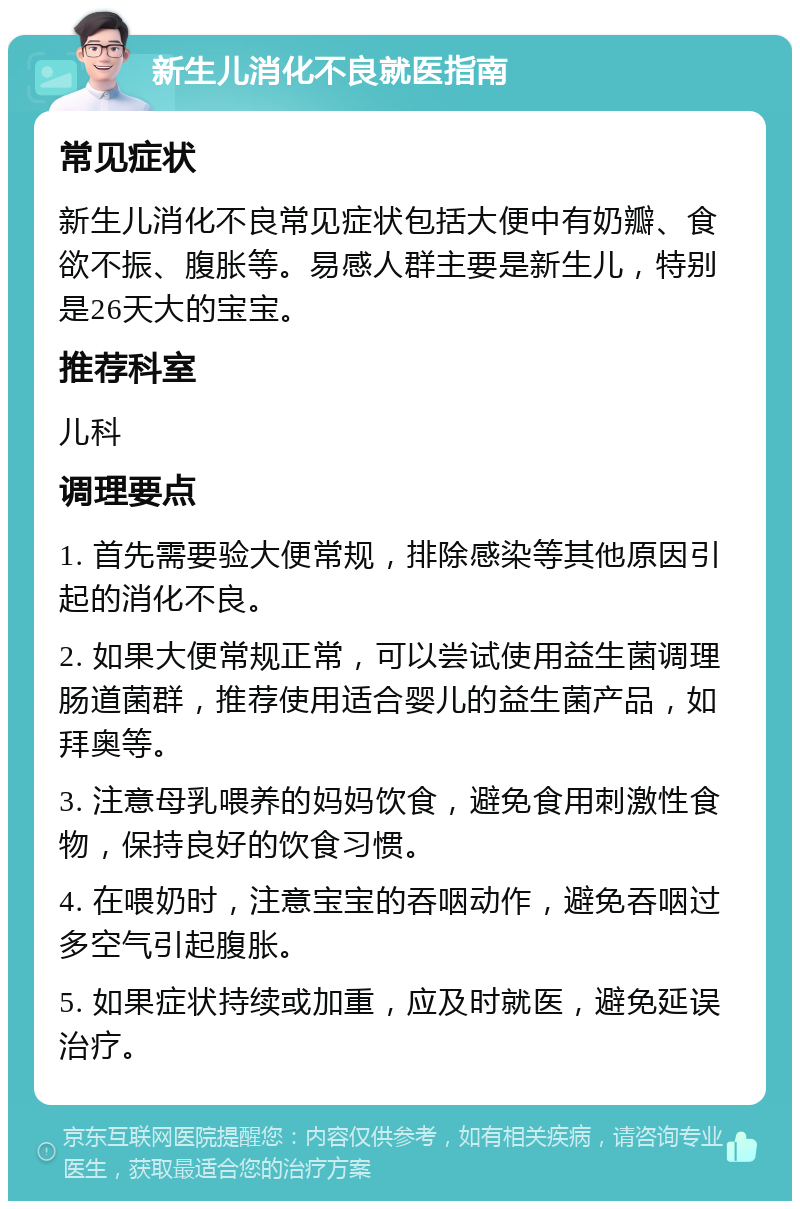 新生儿消化不良就医指南 常见症状 新生儿消化不良常见症状包括大便中有奶瓣、食欲不振、腹胀等。易感人群主要是新生儿，特别是26天大的宝宝。 推荐科室 儿科 调理要点 1. 首先需要验大便常规，排除感染等其他原因引起的消化不良。 2. 如果大便常规正常，可以尝试使用益生菌调理肠道菌群，推荐使用适合婴儿的益生菌产品，如拜奥等。 3. 注意母乳喂养的妈妈饮食，避免食用刺激性食物，保持良好的饮食习惯。 4. 在喂奶时，注意宝宝的吞咽动作，避免吞咽过多空气引起腹胀。 5. 如果症状持续或加重，应及时就医，避免延误治疗。