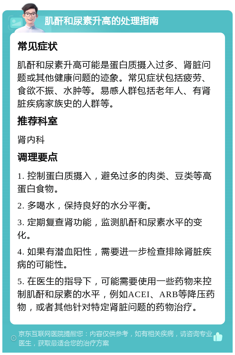 肌酐和尿素升高的处理指南 常见症状 肌酐和尿素升高可能是蛋白质摄入过多、肾脏问题或其他健康问题的迹象。常见症状包括疲劳、食欲不振、水肿等。易感人群包括老年人、有肾脏疾病家族史的人群等。 推荐科室 肾内科 调理要点 1. 控制蛋白质摄入，避免过多的肉类、豆类等高蛋白食物。 2. 多喝水，保持良好的水分平衡。 3. 定期复查肾功能，监测肌酐和尿素水平的变化。 4. 如果有潜血阳性，需要进一步检查排除肾脏疾病的可能性。 5. 在医生的指导下，可能需要使用一些药物来控制肌酐和尿素的水平，例如ACEI、ARB等降压药物，或者其他针对特定肾脏问题的药物治疗。