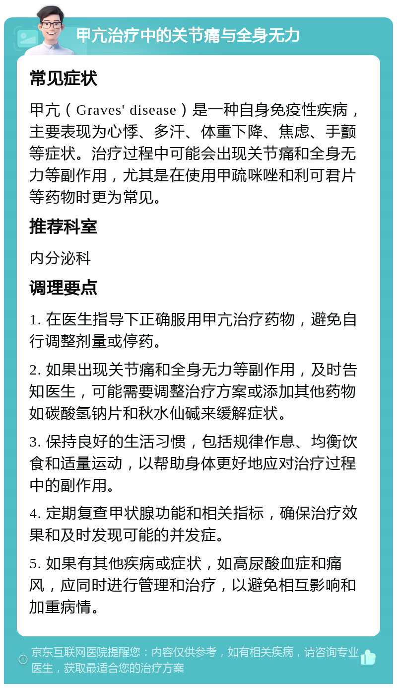 甲亢治疗中的关节痛与全身无力 常见症状 甲亢（Graves' disease）是一种自身免疫性疾病，主要表现为心悸、多汗、体重下降、焦虑、手颤等症状。治疗过程中可能会出现关节痛和全身无力等副作用，尤其是在使用甲疏咪唑和利可君片等药物时更为常见。 推荐科室 内分泌科 调理要点 1. 在医生指导下正确服用甲亢治疗药物，避免自行调整剂量或停药。 2. 如果出现关节痛和全身无力等副作用，及时告知医生，可能需要调整治疗方案或添加其他药物如碳酸氢钠片和秋水仙碱来缓解症状。 3. 保持良好的生活习惯，包括规律作息、均衡饮食和适量运动，以帮助身体更好地应对治疗过程中的副作用。 4. 定期复查甲状腺功能和相关指标，确保治疗效果和及时发现可能的并发症。 5. 如果有其他疾病或症状，如高尿酸血症和痛风，应同时进行管理和治疗，以避免相互影响和加重病情。