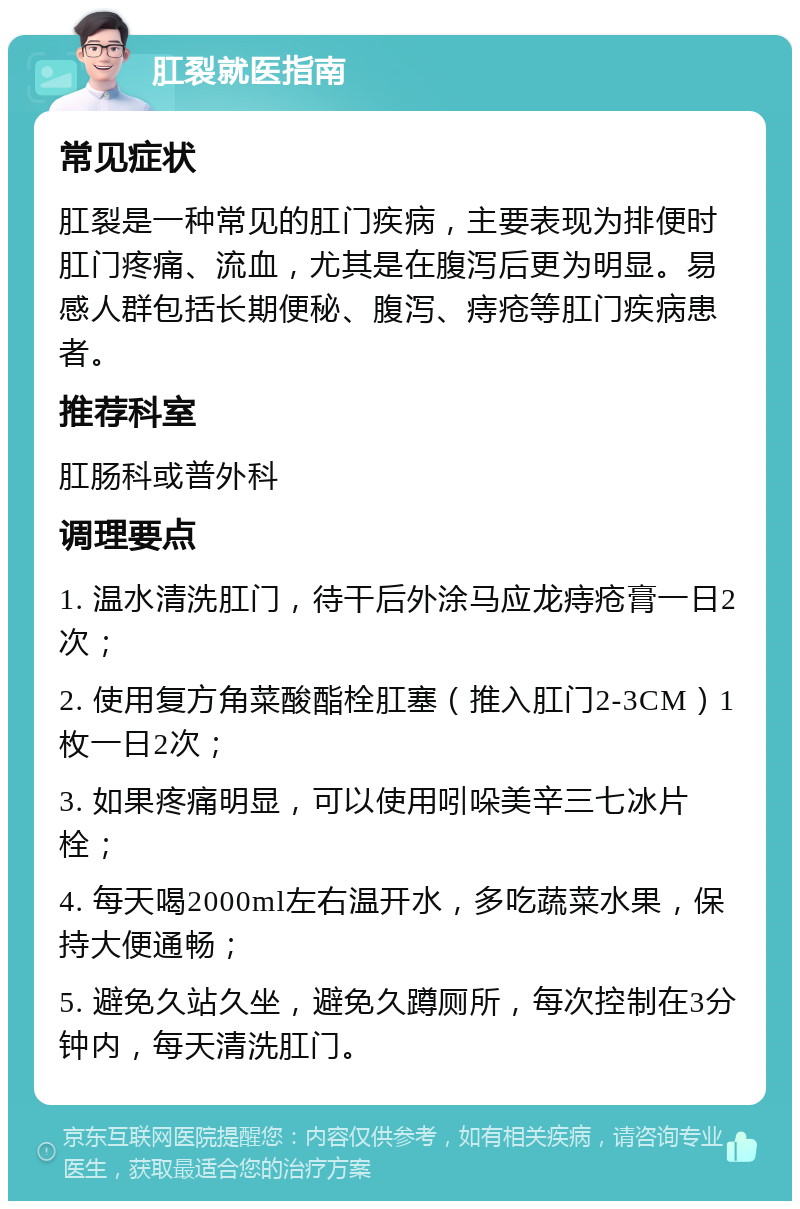 肛裂就医指南 常见症状 肛裂是一种常见的肛门疾病，主要表现为排便时肛门疼痛、流血，尤其是在腹泻后更为明显。易感人群包括长期便秘、腹泻、痔疮等肛门疾病患者。 推荐科室 肛肠科或普外科 调理要点 1. 温水清洗肛门，待干后外涂马应龙痔疮膏一日2次； 2. 使用复方角菜酸酯栓肛塞（推入肛门2-3CM）1枚一日2次； 3. 如果疼痛明显，可以使用吲哚美辛三七冰片栓； 4. 每天喝2000ml左右温开水，多吃蔬菜水果，保持大便通畅； 5. 避免久站久坐，避免久蹲厕所，每次控制在3分钟内，每天清洗肛门。