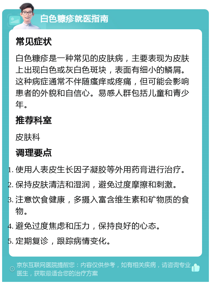 白色糠疹就医指南 常见症状 白色糠疹是一种常见的皮肤病，主要表现为皮肤上出现白色或灰白色斑块，表面有细小的鳞屑。这种病症通常不伴随瘙痒或疼痛，但可能会影响患者的外貌和自信心。易感人群包括儿童和青少年。 推荐科室 皮肤科 调理要点 使用人表皮生长因子凝胶等外用药膏进行治疗。 保持皮肤清洁和湿润，避免过度摩擦和刺激。 注意饮食健康，多摄入富含维生素和矿物质的食物。 避免过度焦虑和压力，保持良好的心态。 定期复诊，跟踪病情变化。