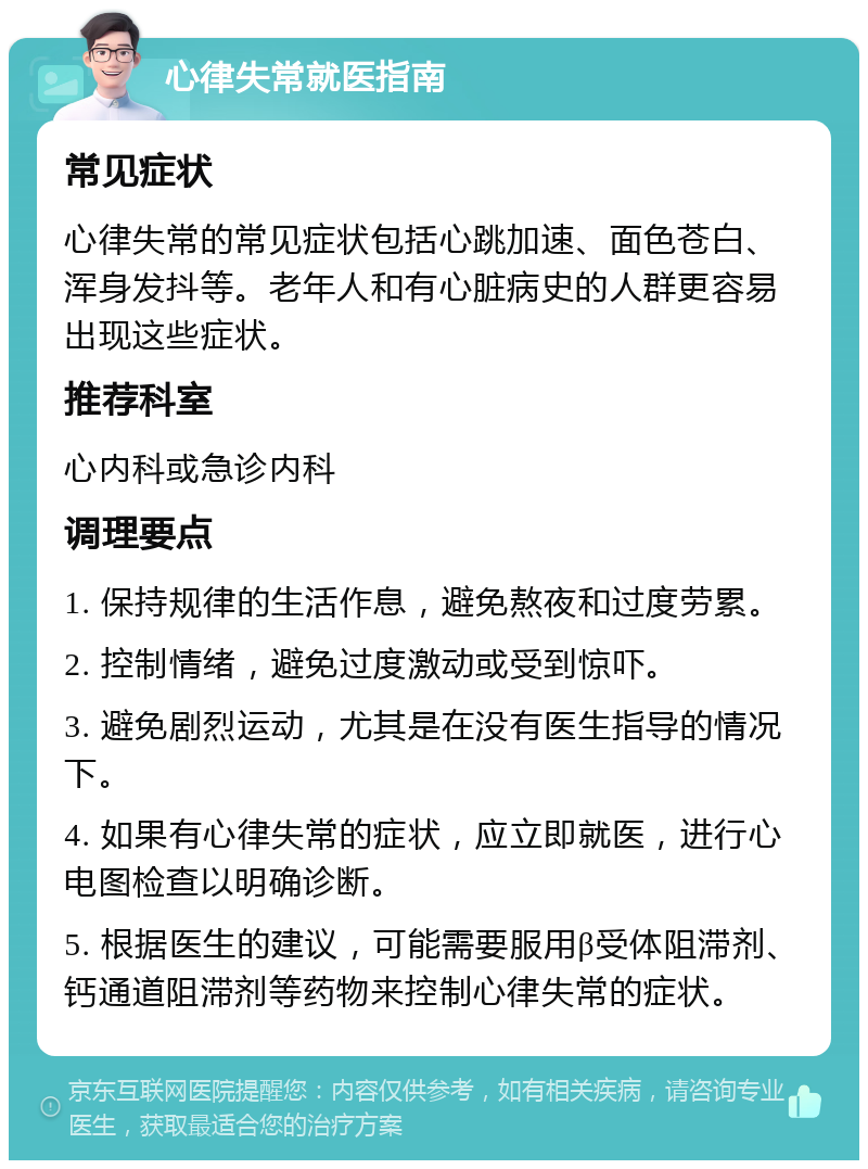 心律失常就医指南 常见症状 心律失常的常见症状包括心跳加速、面色苍白、浑身发抖等。老年人和有心脏病史的人群更容易出现这些症状。 推荐科室 心内科或急诊内科 调理要点 1. 保持规律的生活作息，避免熬夜和过度劳累。 2. 控制情绪，避免过度激动或受到惊吓。 3. 避免剧烈运动，尤其是在没有医生指导的情况下。 4. 如果有心律失常的症状，应立即就医，进行心电图检查以明确诊断。 5. 根据医生的建议，可能需要服用β受体阻滞剂、钙通道阻滞剂等药物来控制心律失常的症状。