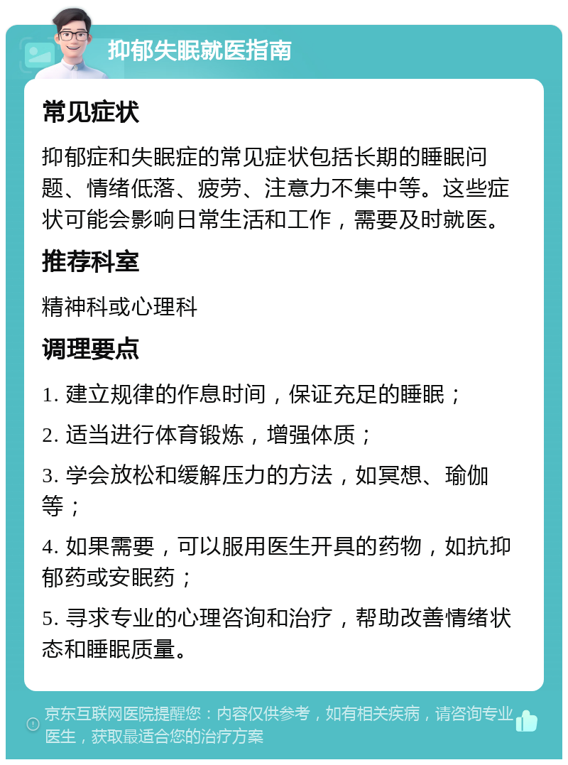 抑郁失眠就医指南 常见症状 抑郁症和失眠症的常见症状包括长期的睡眠问题、情绪低落、疲劳、注意力不集中等。这些症状可能会影响日常生活和工作，需要及时就医。 推荐科室 精神科或心理科 调理要点 1. 建立规律的作息时间，保证充足的睡眠； 2. 适当进行体育锻炼，增强体质； 3. 学会放松和缓解压力的方法，如冥想、瑜伽等； 4. 如果需要，可以服用医生开具的药物，如抗抑郁药或安眠药； 5. 寻求专业的心理咨询和治疗，帮助改善情绪状态和睡眠质量。