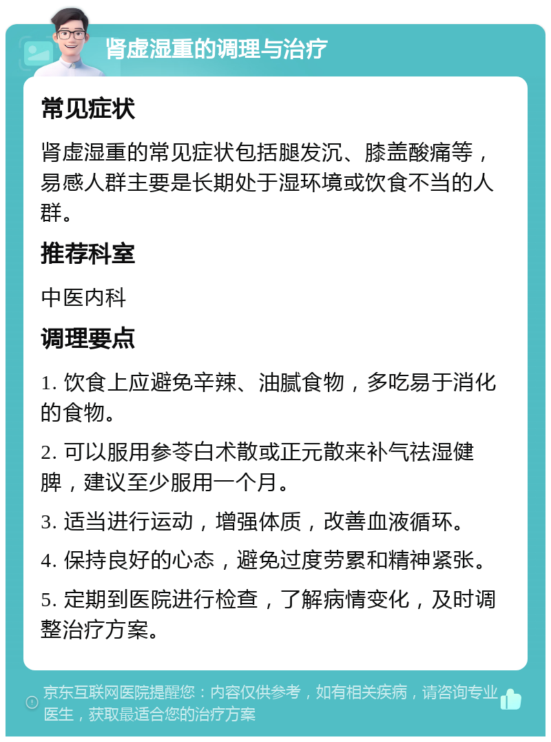 肾虚湿重的调理与治疗 常见症状 肾虚湿重的常见症状包括腿发沉、膝盖酸痛等，易感人群主要是长期处于湿环境或饮食不当的人群。 推荐科室 中医内科 调理要点 1. 饮食上应避免辛辣、油腻食物，多吃易于消化的食物。 2. 可以服用参苓白术散或正元散来补气祛湿健脾，建议至少服用一个月。 3. 适当进行运动，增强体质，改善血液循环。 4. 保持良好的心态，避免过度劳累和精神紧张。 5. 定期到医院进行检查，了解病情变化，及时调整治疗方案。