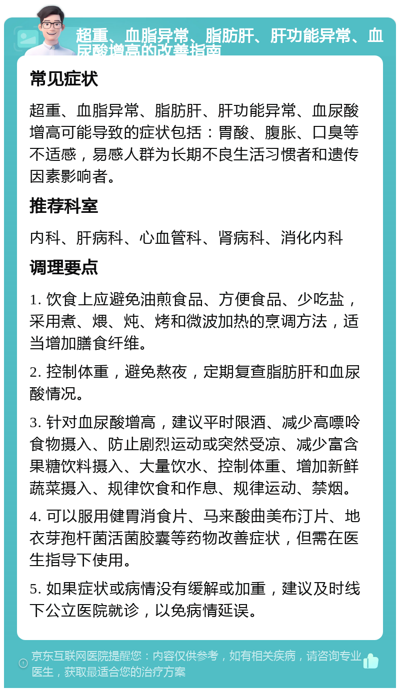 超重、血脂异常、脂肪肝、肝功能异常、血尿酸增高的改善指南 常见症状 超重、血脂异常、脂肪肝、肝功能异常、血尿酸增高可能导致的症状包括：胃酸、腹胀、口臭等不适感，易感人群为长期不良生活习惯者和遗传因素影响者。 推荐科室 内科、肝病科、心血管科、肾病科、消化内科 调理要点 1. 饮食上应避免油煎食品、方便食品、少吃盐，采用煮、煨、炖、烤和微波加热的烹调方法，适当增加膳食纤维。 2. 控制体重，避免熬夜，定期复查脂肪肝和血尿酸情况。 3. 针对血尿酸增高，建议平时限酒、减少高嘌呤食物摄入、防止剧烈运动或突然受凉、减少富含果糖饮料摄入、大量饮水、控制体重、增加新鲜蔬菜摄入、规律饮食和作息、规律运动、禁烟。 4. 可以服用健胃消食片、马来酸曲美布汀片、地衣芽孢杆菌活菌胶囊等药物改善症状，但需在医生指导下使用。 5. 如果症状或病情没有缓解或加重，建议及时线下公立医院就诊，以免病情延误。