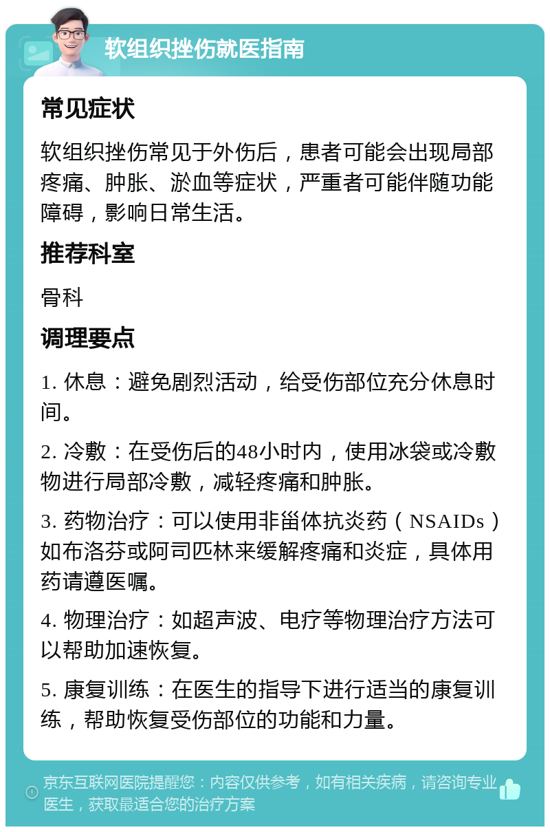 软组织挫伤就医指南 常见症状 软组织挫伤常见于外伤后，患者可能会出现局部疼痛、肿胀、淤血等症状，严重者可能伴随功能障碍，影响日常生活。 推荐科室 骨科 调理要点 1. 休息：避免剧烈活动，给受伤部位充分休息时间。 2. 冷敷：在受伤后的48小时内，使用冰袋或冷敷物进行局部冷敷，减轻疼痛和肿胀。 3. 药物治疗：可以使用非甾体抗炎药（NSAIDs）如布洛芬或阿司匹林来缓解疼痛和炎症，具体用药请遵医嘱。 4. 物理治疗：如超声波、电疗等物理治疗方法可以帮助加速恢复。 5. 康复训练：在医生的指导下进行适当的康复训练，帮助恢复受伤部位的功能和力量。