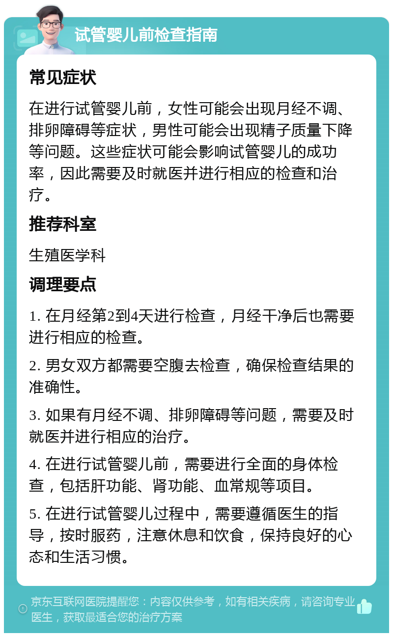 试管婴儿前检查指南 常见症状 在进行试管婴儿前，女性可能会出现月经不调、排卵障碍等症状，男性可能会出现精子质量下降等问题。这些症状可能会影响试管婴儿的成功率，因此需要及时就医并进行相应的检查和治疗。 推荐科室 生殖医学科 调理要点 1. 在月经第2到4天进行检查，月经干净后也需要进行相应的检查。 2. 男女双方都需要空腹去检查，确保检查结果的准确性。 3. 如果有月经不调、排卵障碍等问题，需要及时就医并进行相应的治疗。 4. 在进行试管婴儿前，需要进行全面的身体检查，包括肝功能、肾功能、血常规等项目。 5. 在进行试管婴儿过程中，需要遵循医生的指导，按时服药，注意休息和饮食，保持良好的心态和生活习惯。