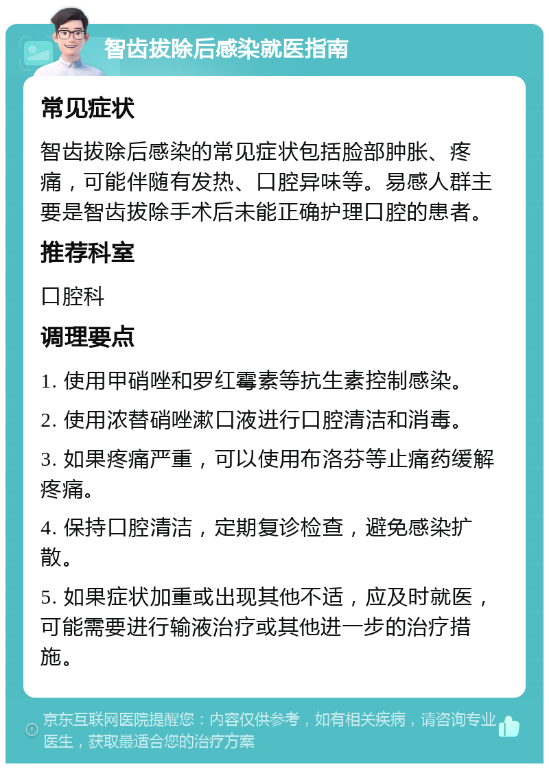 智齿拔除后感染就医指南 常见症状 智齿拔除后感染的常见症状包括脸部肿胀、疼痛，可能伴随有发热、口腔异味等。易感人群主要是智齿拔除手术后未能正确护理口腔的患者。 推荐科室 口腔科 调理要点 1. 使用甲硝唑和罗红霉素等抗生素控制感染。 2. 使用浓替硝唑漱口液进行口腔清洁和消毒。 3. 如果疼痛严重，可以使用布洛芬等止痛药缓解疼痛。 4. 保持口腔清洁，定期复诊检查，避免感染扩散。 5. 如果症状加重或出现其他不适，应及时就医，可能需要进行输液治疗或其他进一步的治疗措施。