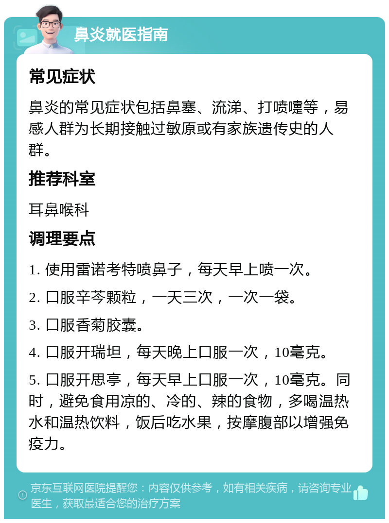 鼻炎就医指南 常见症状 鼻炎的常见症状包括鼻塞、流涕、打喷嚏等，易感人群为长期接触过敏原或有家族遗传史的人群。 推荐科室 耳鼻喉科 调理要点 1. 使用雷诺考特喷鼻子，每天早上喷一次。 2. 口服辛芩颗粒，一天三次，一次一袋。 3. 口服香菊胶囊。 4. 口服开瑞坦，每天晚上口服一次，10毫克。 5. 口服开思亭，每天早上口服一次，10毫克。同时，避免食用凉的、冷的、辣的食物，多喝温热水和温热饮料，饭后吃水果，按摩腹部以增强免疫力。