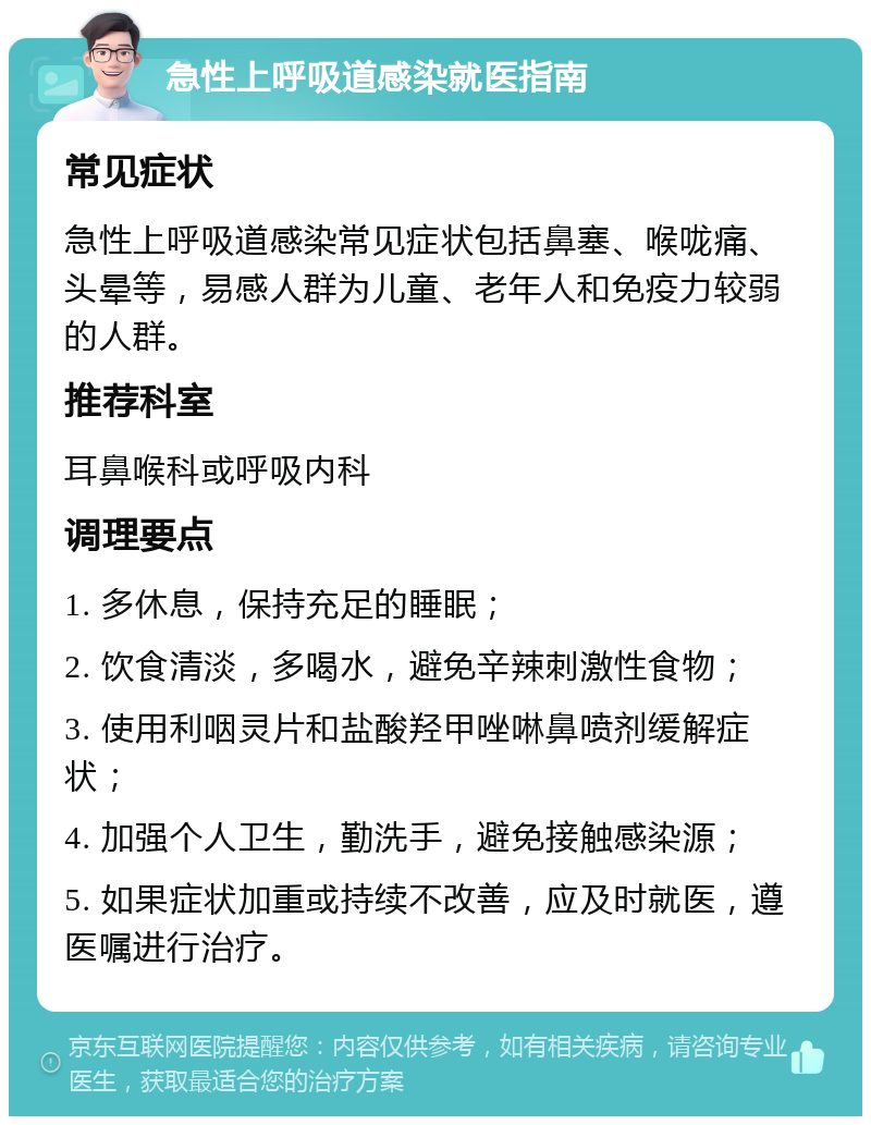 急性上呼吸道感染就医指南 常见症状 急性上呼吸道感染常见症状包括鼻塞、喉咙痛、头晕等，易感人群为儿童、老年人和免疫力较弱的人群。 推荐科室 耳鼻喉科或呼吸内科 调理要点 1. 多休息，保持充足的睡眠； 2. 饮食清淡，多喝水，避免辛辣刺激性食物； 3. 使用利咽灵片和盐酸羟甲唑啉鼻喷剂缓解症状； 4. 加强个人卫生，勤洗手，避免接触感染源； 5. 如果症状加重或持续不改善，应及时就医，遵医嘱进行治疗。