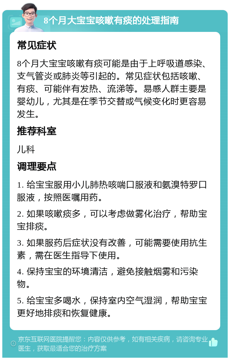 8个月大宝宝咳嗽有痰的处理指南 常见症状 8个月大宝宝咳嗽有痰可能是由于上呼吸道感染、支气管炎或肺炎等引起的。常见症状包括咳嗽、有痰、可能伴有发热、流涕等。易感人群主要是婴幼儿，尤其是在季节交替或气候变化时更容易发生。 推荐科室 儿科 调理要点 1. 给宝宝服用小儿肺热咳喘口服液和氨溴特罗口服液，按照医嘱用药。 2. 如果咳嗽痰多，可以考虑做雾化治疗，帮助宝宝排痰。 3. 如果服药后症状没有改善，可能需要使用抗生素，需在医生指导下使用。 4. 保持宝宝的环境清洁，避免接触烟雾和污染物。 5. 给宝宝多喝水，保持室内空气湿润，帮助宝宝更好地排痰和恢复健康。