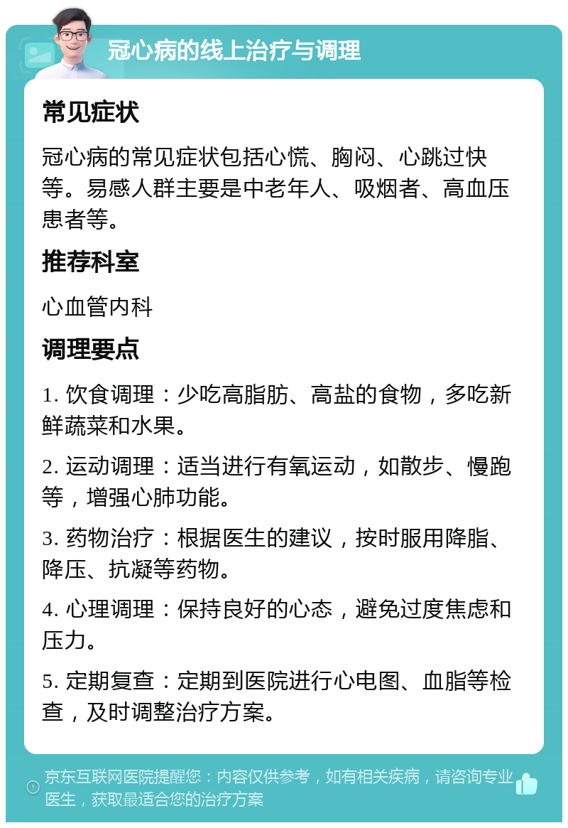 冠心病的线上治疗与调理 常见症状 冠心病的常见症状包括心慌、胸闷、心跳过快等。易感人群主要是中老年人、吸烟者、高血压患者等。 推荐科室 心血管内科 调理要点 1. 饮食调理：少吃高脂肪、高盐的食物，多吃新鲜蔬菜和水果。 2. 运动调理：适当进行有氧运动，如散步、慢跑等，增强心肺功能。 3. 药物治疗：根据医生的建议，按时服用降脂、降压、抗凝等药物。 4. 心理调理：保持良好的心态，避免过度焦虑和压力。 5. 定期复查：定期到医院进行心电图、血脂等检查，及时调整治疗方案。