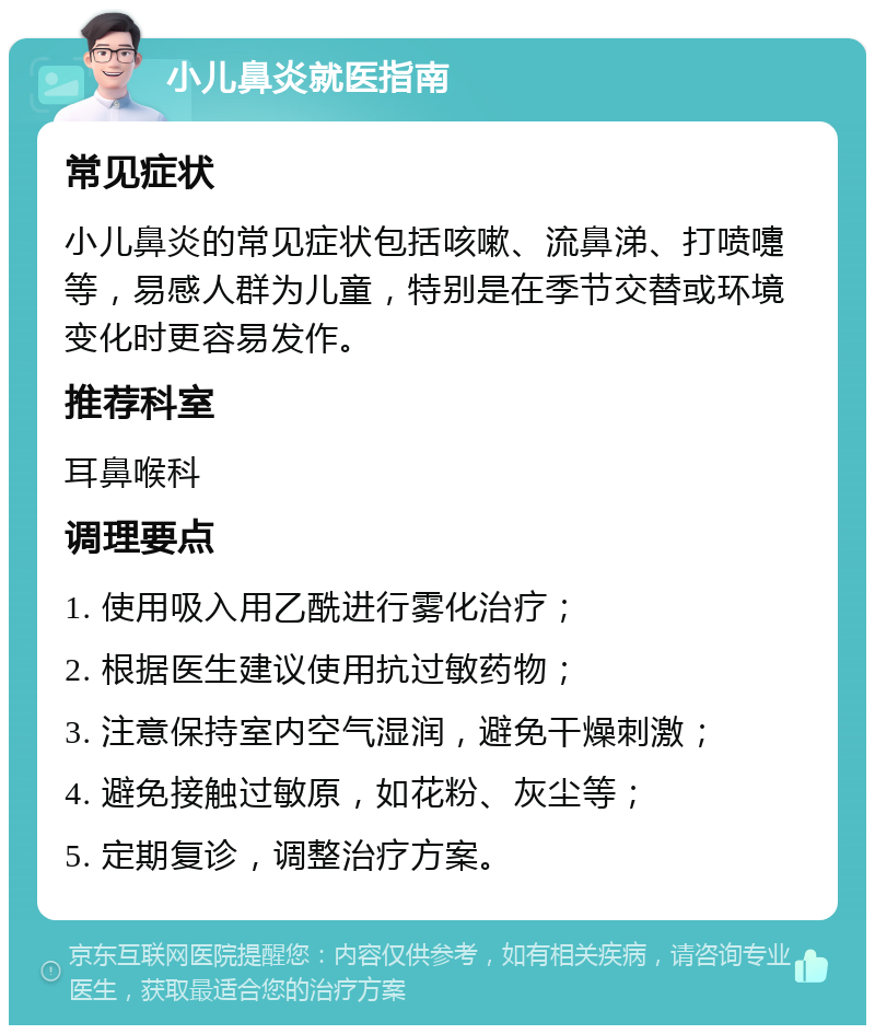 小儿鼻炎就医指南 常见症状 小儿鼻炎的常见症状包括咳嗽、流鼻涕、打喷嚏等，易感人群为儿童，特别是在季节交替或环境变化时更容易发作。 推荐科室 耳鼻喉科 调理要点 1. 使用吸入用乙酰进行雾化治疗； 2. 根据医生建议使用抗过敏药物； 3. 注意保持室内空气湿润，避免干燥刺激； 4. 避免接触过敏原，如花粉、灰尘等； 5. 定期复诊，调整治疗方案。