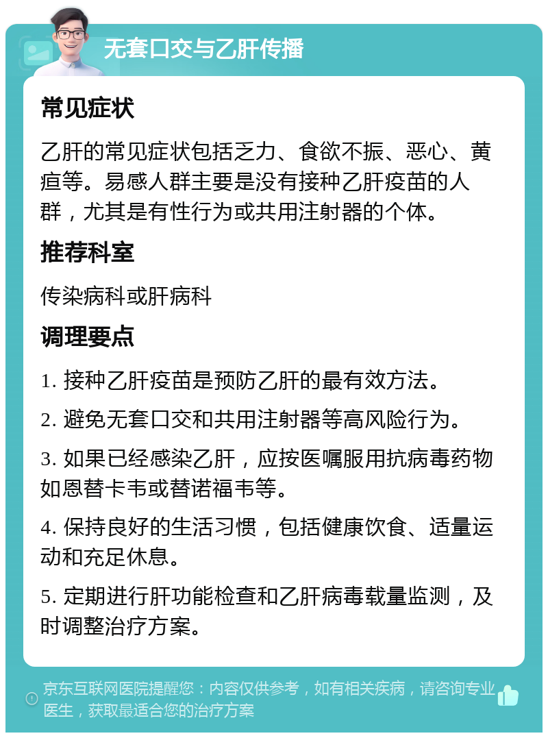 无套口交与乙肝传播 常见症状 乙肝的常见症状包括乏力、食欲不振、恶心、黄疸等。易感人群主要是没有接种乙肝疫苗的人群，尤其是有性行为或共用注射器的个体。 推荐科室 传染病科或肝病科 调理要点 1. 接种乙肝疫苗是预防乙肝的最有效方法。 2. 避免无套口交和共用注射器等高风险行为。 3. 如果已经感染乙肝，应按医嘱服用抗病毒药物如恩替卡韦或替诺福韦等。 4. 保持良好的生活习惯，包括健康饮食、适量运动和充足休息。 5. 定期进行肝功能检查和乙肝病毒载量监测，及时调整治疗方案。