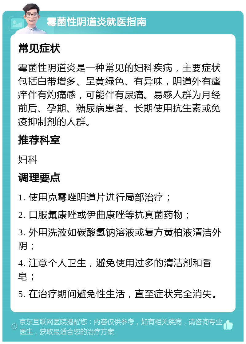 霉菌性阴道炎就医指南 常见症状 霉菌性阴道炎是一种常见的妇科疾病，主要症状包括白带增多、呈黄绿色、有异味，阴道外有瘙痒伴有灼痛感，可能伴有尿痛。易感人群为月经前后、孕期、糖尿病患者、长期使用抗生素或免疫抑制剂的人群。 推荐科室 妇科 调理要点 1. 使用克霉唑阴道片进行局部治疗； 2. 口服氟康唑或伊曲康唑等抗真菌药物； 3. 外用洗液如碳酸氢钠溶液或复方黄柏液清洁外阴； 4. 注意个人卫生，避免使用过多的清洁剂和香皂； 5. 在治疗期间避免性生活，直至症状完全消失。