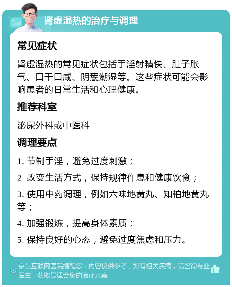 肾虚湿热的治疗与调理 常见症状 肾虚湿热的常见症状包括手淫射精快、肚子胀气、口干口咸、阴囊潮湿等。这些症状可能会影响患者的日常生活和心理健康。 推荐科室 泌尿外科或中医科 调理要点 1. 节制手淫，避免过度刺激； 2. 改变生活方式，保持规律作息和健康饮食； 3. 使用中药调理，例如六味地黄丸、知柏地黄丸等； 4. 加强锻炼，提高身体素质； 5. 保持良好的心态，避免过度焦虑和压力。