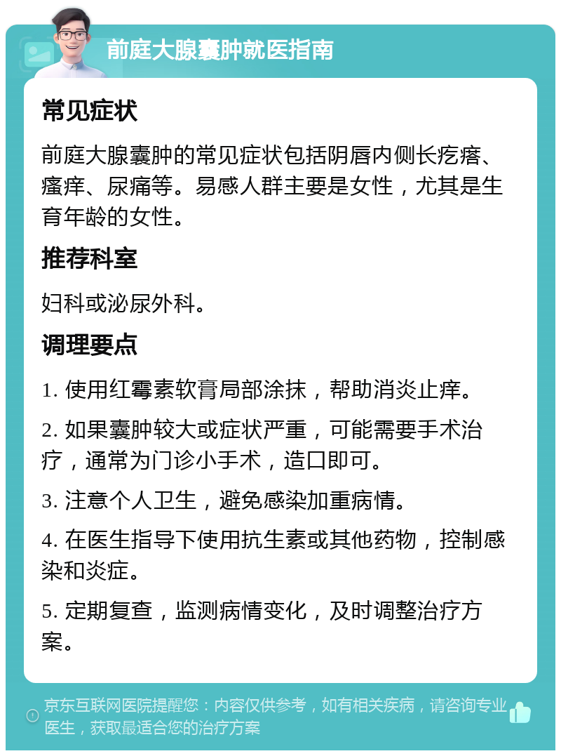 前庭大腺囊肿就医指南 常见症状 前庭大腺囊肿的常见症状包括阴唇内侧长疙瘩、瘙痒、尿痛等。易感人群主要是女性，尤其是生育年龄的女性。 推荐科室 妇科或泌尿外科。 调理要点 1. 使用红霉素软膏局部涂抹，帮助消炎止痒。 2. 如果囊肿较大或症状严重，可能需要手术治疗，通常为门诊小手术，造口即可。 3. 注意个人卫生，避免感染加重病情。 4. 在医生指导下使用抗生素或其他药物，控制感染和炎症。 5. 定期复查，监测病情变化，及时调整治疗方案。