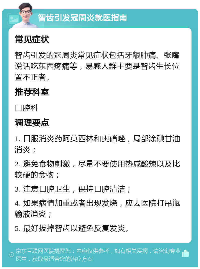 智齿引发冠周炎就医指南 常见症状 智齿引发的冠周炎常见症状包括牙龈肿痛、张嘴说话吃东西疼痛等，易感人群主要是智齿生长位置不正者。 推荐科室 口腔科 调理要点 1. 口服消炎药阿莫西林和奥硝唑，局部涂碘甘油消炎； 2. 避免食物刺激，尽量不要使用热咸酸辣以及比较硬的食物； 3. 注意口腔卫生，保持口腔清洁； 4. 如果病情加重或者出现发烧，应去医院打吊瓶输液消炎； 5. 最好拔掉智齿以避免反复发炎。