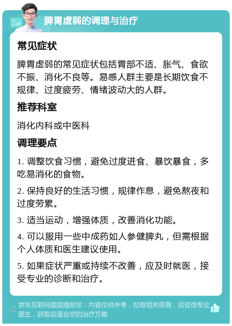 脾胃虚弱的调理与治疗 常见症状 脾胃虚弱的常见症状包括胃部不适、胀气、食欲不振、消化不良等。易感人群主要是长期饮食不规律、过度疲劳、情绪波动大的人群。 推荐科室 消化内科或中医科 调理要点 1. 调整饮食习惯，避免过度进食、暴饮暴食，多吃易消化的食物。 2. 保持良好的生活习惯，规律作息，避免熬夜和过度劳累。 3. 适当运动，增强体质，改善消化功能。 4. 可以服用一些中成药如人参健脾丸，但需根据个人体质和医生建议使用。 5. 如果症状严重或持续不改善，应及时就医，接受专业的诊断和治疗。