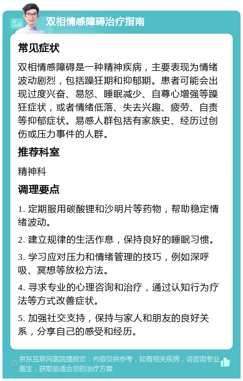 双相情感障碍治疗指南 常见症状 双相情感障碍是一种精神疾病，主要表现为情绪波动剧烈，包括躁狂期和抑郁期。患者可能会出现过度兴奋、易怒、睡眠减少、自尊心增强等躁狂症状，或者情绪低落、失去兴趣、疲劳、自责等抑郁症状。易感人群包括有家族史、经历过创伤或压力事件的人群。 推荐科室 精神科 调理要点 1. 定期服用碳酸锂和沙明片等药物，帮助稳定情绪波动。 2. 建立规律的生活作息，保持良好的睡眠习惯。 3. 学习应对压力和情绪管理的技巧，例如深呼吸、冥想等放松方法。 4. 寻求专业的心理咨询和治疗，通过认知行为疗法等方式改善症状。 5. 加强社交支持，保持与家人和朋友的良好关系，分享自己的感受和经历。