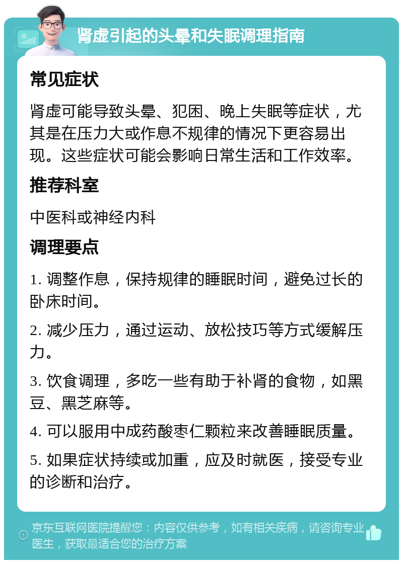 肾虚引起的头晕和失眠调理指南 常见症状 肾虚可能导致头晕、犯困、晚上失眠等症状，尤其是在压力大或作息不规律的情况下更容易出现。这些症状可能会影响日常生活和工作效率。 推荐科室 中医科或神经内科 调理要点 1. 调整作息，保持规律的睡眠时间，避免过长的卧床时间。 2. 减少压力，通过运动、放松技巧等方式缓解压力。 3. 饮食调理，多吃一些有助于补肾的食物，如黑豆、黑芝麻等。 4. 可以服用中成药酸枣仁颗粒来改善睡眠质量。 5. 如果症状持续或加重，应及时就医，接受专业的诊断和治疗。