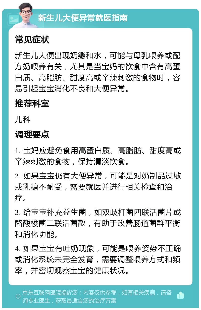 新生儿大便异常就医指南 常见症状 新生儿大便出现奶瓣和水，可能与母乳喂养或配方奶喂养有关，尤其是当宝妈的饮食中含有高蛋白质、高脂肪、甜度高或辛辣刺激的食物时，容易引起宝宝消化不良和大便异常。 推荐科室 儿科 调理要点 1. 宝妈应避免食用高蛋白质、高脂肪、甜度高或辛辣刺激的食物，保持清淡饮食。 2. 如果宝宝仍有大便异常，可能是对奶制品过敏或乳糖不耐受，需要就医并进行相关检查和治疗。 3. 给宝宝补充益生菌，如双歧杆菌四联活菌片或酪酸梭菌二联活菌散，有助于改善肠道菌群平衡和消化功能。 4. 如果宝宝有吐奶现象，可能是喂养姿势不正确或消化系统未完全发育，需要调整喂养方式和频率，并密切观察宝宝的健康状况。