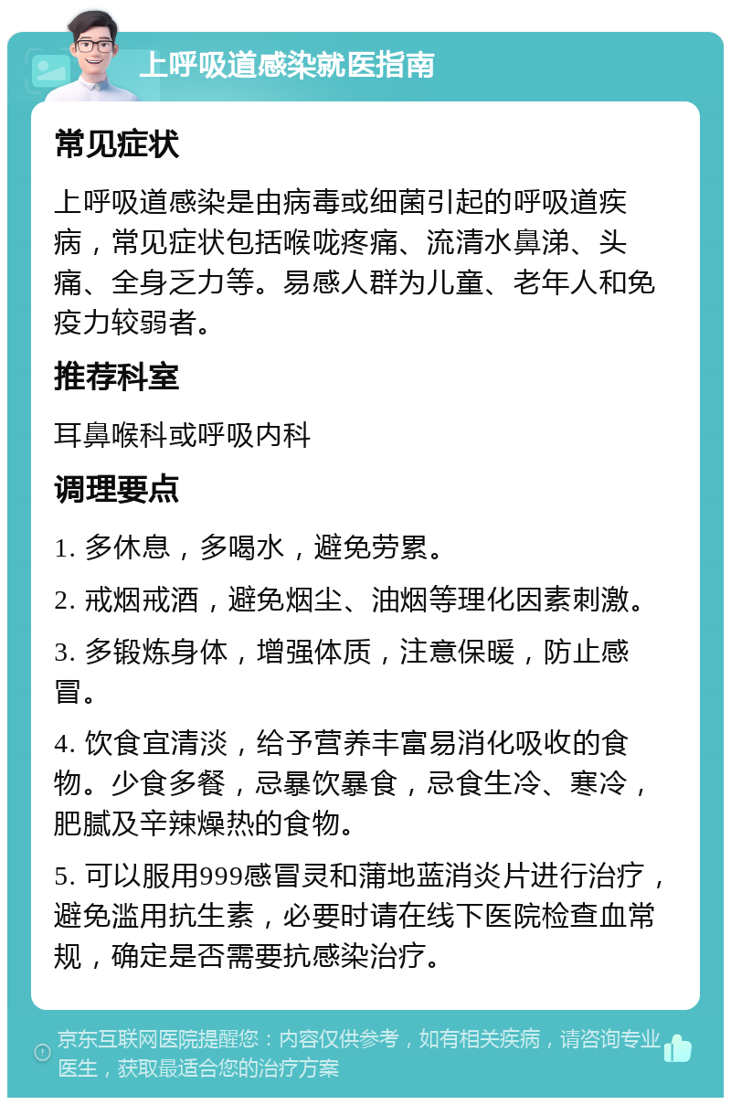 上呼吸道感染就医指南 常见症状 上呼吸道感染是由病毒或细菌引起的呼吸道疾病，常见症状包括喉咙疼痛、流清水鼻涕、头痛、全身乏力等。易感人群为儿童、老年人和免疫力较弱者。 推荐科室 耳鼻喉科或呼吸内科 调理要点 1. 多休息，多喝水，避免劳累。 2. 戒烟戒酒，避免烟尘、油烟等理化因素刺激。 3. 多锻炼身体，增强体质，注意保暖，防止感冒。 4. 饮食宜清淡，给予营养丰富易消化吸收的食物。少食多餐，忌暴饮暴食，忌食生冷、寒冷，肥腻及辛辣燥热的食物。 5. 可以服用999感冒灵和蒲地蓝消炎片进行治疗，避免滥用抗生素，必要时请在线下医院检查血常规，确定是否需要抗感染治疗。