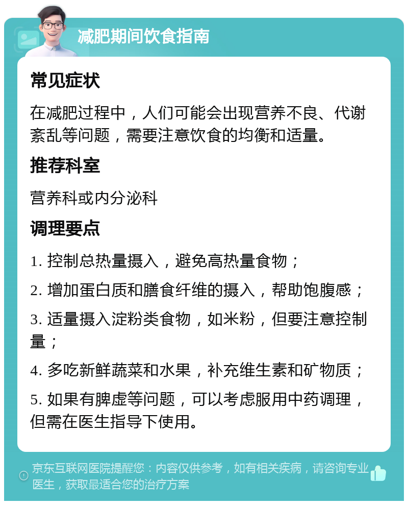 减肥期间饮食指南 常见症状 在减肥过程中，人们可能会出现营养不良、代谢紊乱等问题，需要注意饮食的均衡和适量。 推荐科室 营养科或内分泌科 调理要点 1. 控制总热量摄入，避免高热量食物； 2. 增加蛋白质和膳食纤维的摄入，帮助饱腹感； 3. 适量摄入淀粉类食物，如米粉，但要注意控制量； 4. 多吃新鲜蔬菜和水果，补充维生素和矿物质； 5. 如果有脾虚等问题，可以考虑服用中药调理，但需在医生指导下使用。