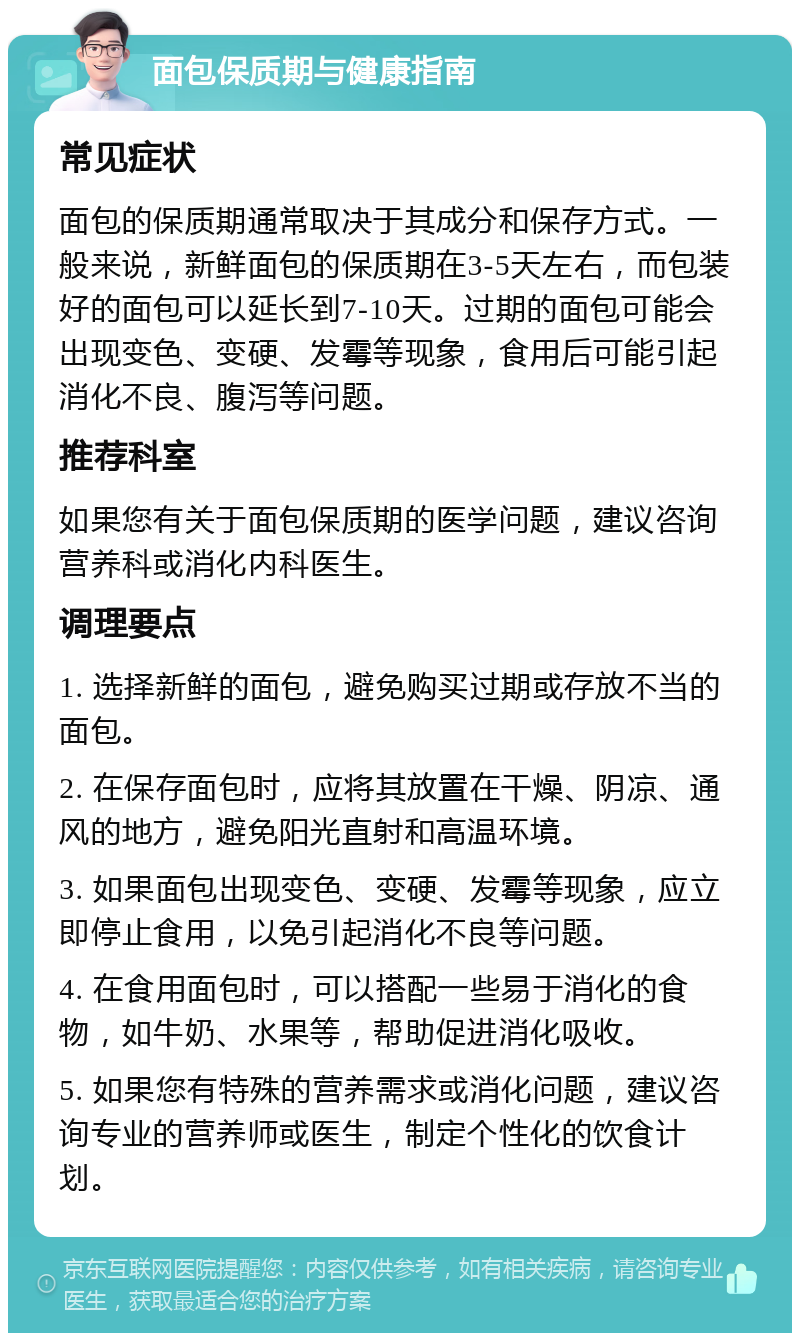 面包保质期与健康指南 常见症状 面包的保质期通常取决于其成分和保存方式。一般来说，新鲜面包的保质期在3-5天左右，而包装好的面包可以延长到7-10天。过期的面包可能会出现变色、变硬、发霉等现象，食用后可能引起消化不良、腹泻等问题。 推荐科室 如果您有关于面包保质期的医学问题，建议咨询营养科或消化内科医生。 调理要点 1. 选择新鲜的面包，避免购买过期或存放不当的面包。 2. 在保存面包时，应将其放置在干燥、阴凉、通风的地方，避免阳光直射和高温环境。 3. 如果面包出现变色、变硬、发霉等现象，应立即停止食用，以免引起消化不良等问题。 4. 在食用面包时，可以搭配一些易于消化的食物，如牛奶、水果等，帮助促进消化吸收。 5. 如果您有特殊的营养需求或消化问题，建议咨询专业的营养师或医生，制定个性化的饮食计划。