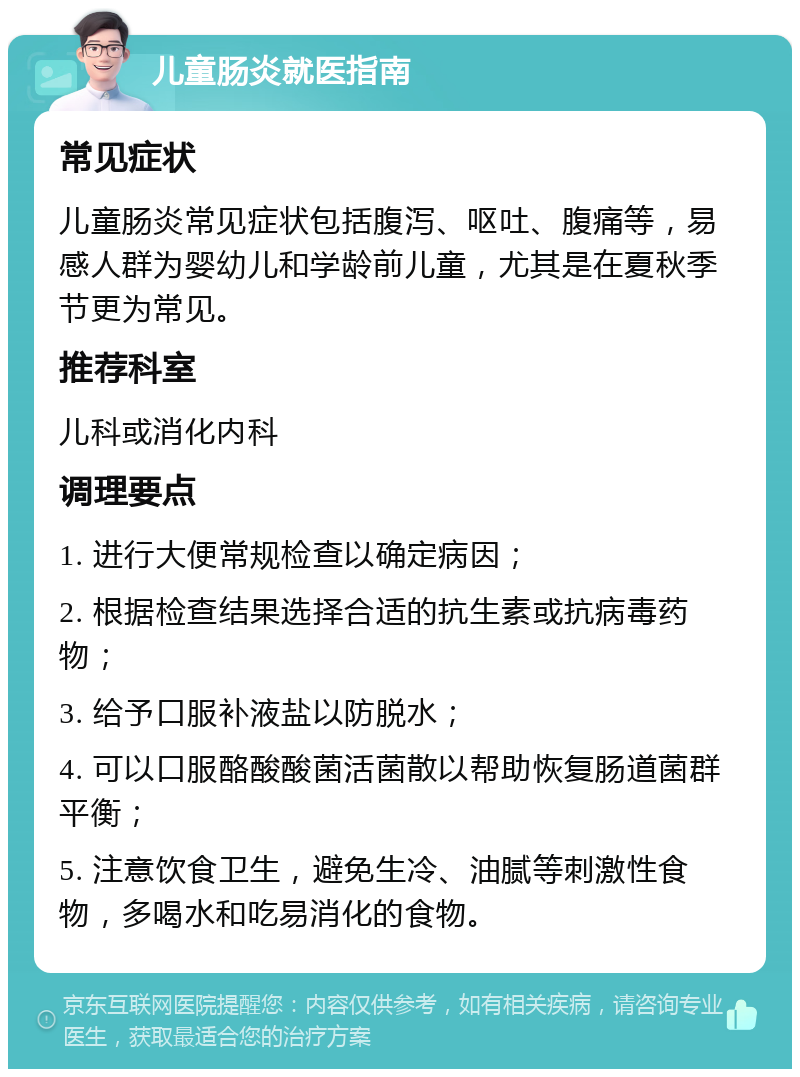 儿童肠炎就医指南 常见症状 儿童肠炎常见症状包括腹泻、呕吐、腹痛等，易感人群为婴幼儿和学龄前儿童，尤其是在夏秋季节更为常见。 推荐科室 儿科或消化内科 调理要点 1. 进行大便常规检查以确定病因； 2. 根据检查结果选择合适的抗生素或抗病毒药物； 3. 给予口服补液盐以防脱水； 4. 可以口服酪酸酸菌活菌散以帮助恢复肠道菌群平衡； 5. 注意饮食卫生，避免生冷、油腻等刺激性食物，多喝水和吃易消化的食物。