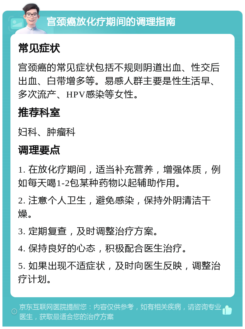 宫颈癌放化疗期间的调理指南 常见症状 宫颈癌的常见症状包括不规则阴道出血、性交后出血、白带增多等。易感人群主要是性生活早、多次流产、HPV感染等女性。 推荐科室 妇科、肿瘤科 调理要点 1. 在放化疗期间，适当补充营养，增强体质，例如每天喝1-2包某种药物以起辅助作用。 2. 注意个人卫生，避免感染，保持外阴清洁干燥。 3. 定期复查，及时调整治疗方案。 4. 保持良好的心态，积极配合医生治疗。 5. 如果出现不适症状，及时向医生反映，调整治疗计划。