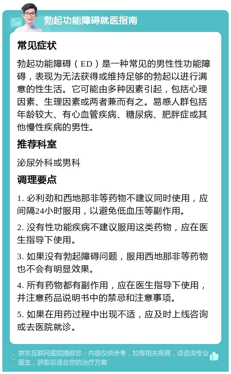 勃起功能障碍就医指南 常见症状 勃起功能障碍（ED）是一种常见的男性性功能障碍，表现为无法获得或维持足够的勃起以进行满意的性生活。它可能由多种因素引起，包括心理因素、生理因素或两者兼而有之。易感人群包括年龄较大、有心血管疾病、糖尿病、肥胖症或其他慢性疾病的男性。 推荐科室 泌尿外科或男科 调理要点 1. 必利劲和西地那非等药物不建议同时使用，应间隔24小时服用，以避免低血压等副作用。 2. 没有性功能疾病不建议服用这类药物，应在医生指导下使用。 3. 如果没有勃起障碍问题，服用西地那非等药物也不会有明显效果。 4. 所有药物都有副作用，应在医生指导下使用，并注意药品说明书中的禁忌和注意事项。 5. 如果在用药过程中出现不适，应及时上线咨询或去医院就诊。