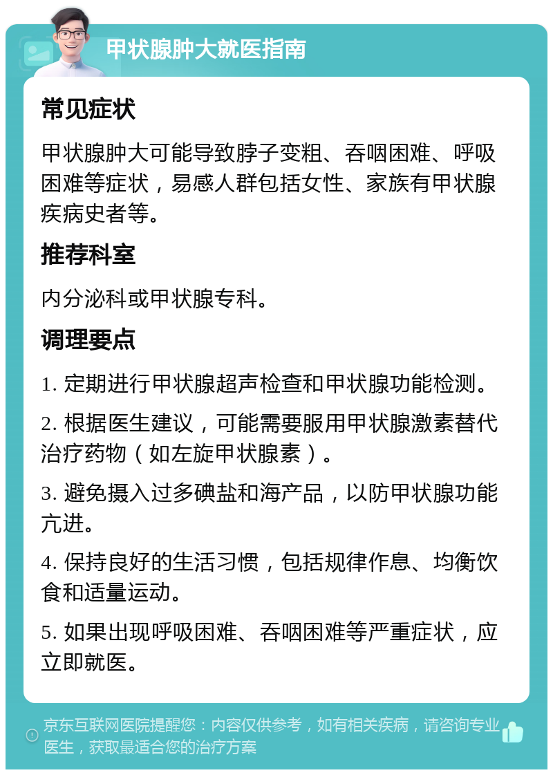 甲状腺肿大就医指南 常见症状 甲状腺肿大可能导致脖子变粗、吞咽困难、呼吸困难等症状，易感人群包括女性、家族有甲状腺疾病史者等。 推荐科室 内分泌科或甲状腺专科。 调理要点 1. 定期进行甲状腺超声检查和甲状腺功能检测。 2. 根据医生建议，可能需要服用甲状腺激素替代治疗药物（如左旋甲状腺素）。 3. 避免摄入过多碘盐和海产品，以防甲状腺功能亢进。 4. 保持良好的生活习惯，包括规律作息、均衡饮食和适量运动。 5. 如果出现呼吸困难、吞咽困难等严重症状，应立即就医。